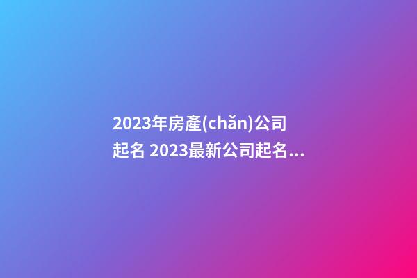 2023年房產(chǎn)公司起名 2023最新公司起名大全-第1張-公司起名-玄機(jī)派